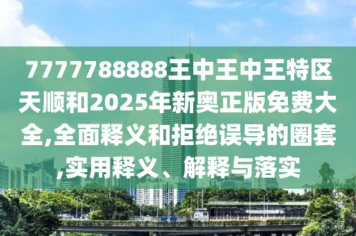 7777788888王中王中王特區天順和2025年新奧正版免費大全,全面釋義和拒絕誤導的圈套,實用釋義、解釋與落實